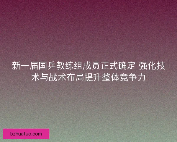 新一届国乒教练组成员正式确定 强化技术与战术布局提升整体竞争力
