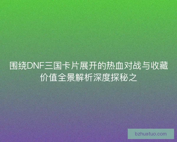 围绕DNF三国卡片展开的热血对战与收藏价值全景解析深度探秘之