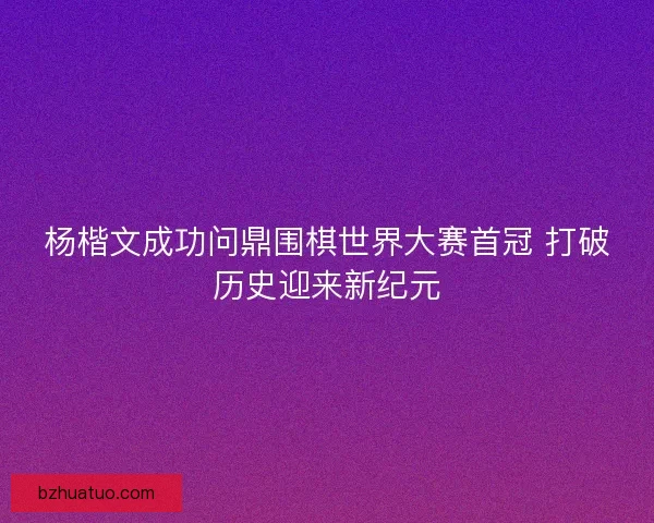 杨楷文成功问鼎围棋世界大赛首冠 打破历史迎来新纪元