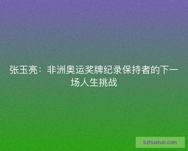 张玉亮：非洲奥运奖牌纪录保持者的下一场人生挑战