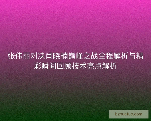 张伟丽对决闫晓楠巅峰之战全程解析与精彩瞬间回顾技术亮点解析