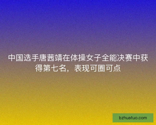 中国选手唐茜靖在体操女子全能决赛中获得第七名，表现可圈可点