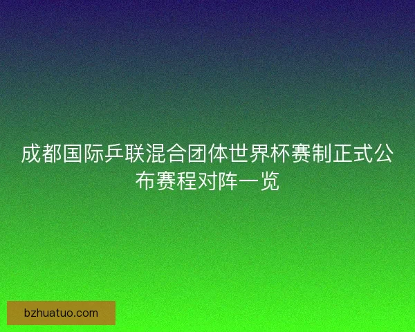 成都国际乒联混合团体世界杯赛制正式公布赛程对阵一览