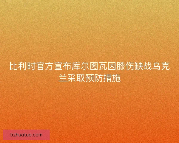 比利时官方宣布库尔图瓦因膝伤缺战乌克兰采取预防措施